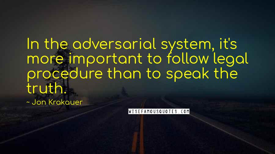 Jon Krakauer Quotes: In the adversarial system, it's more important to follow legal procedure than to speak the truth.