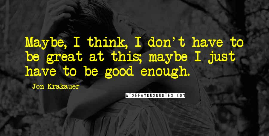 Jon Krakauer Quotes: Maybe, I think, I don't have to be great at this; maybe I just have to be good enough.