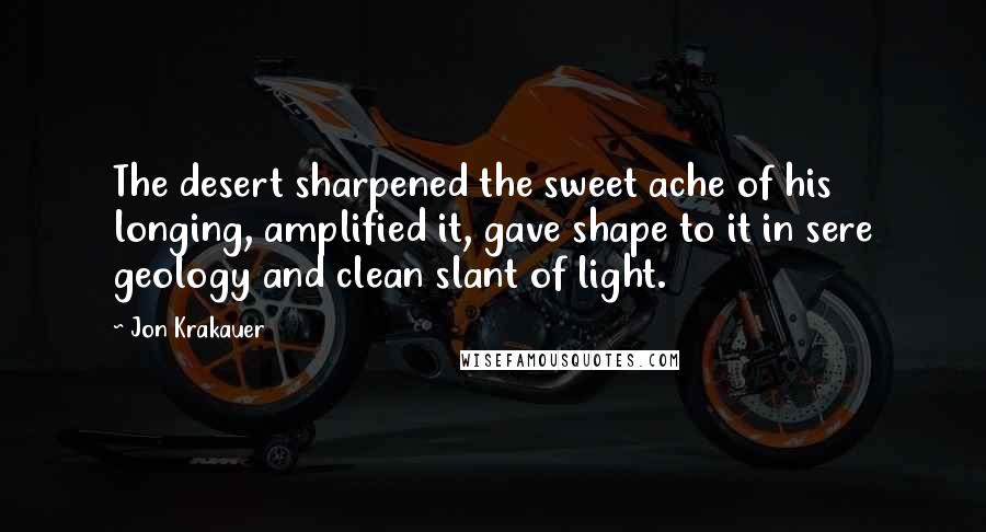 Jon Krakauer Quotes: The desert sharpened the sweet ache of his longing, amplified it, gave shape to it in sere geology and clean slant of light.