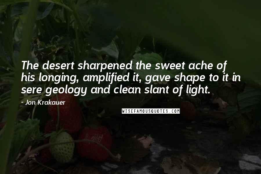 Jon Krakauer Quotes: The desert sharpened the sweet ache of his longing, amplified it, gave shape to it in sere geology and clean slant of light.