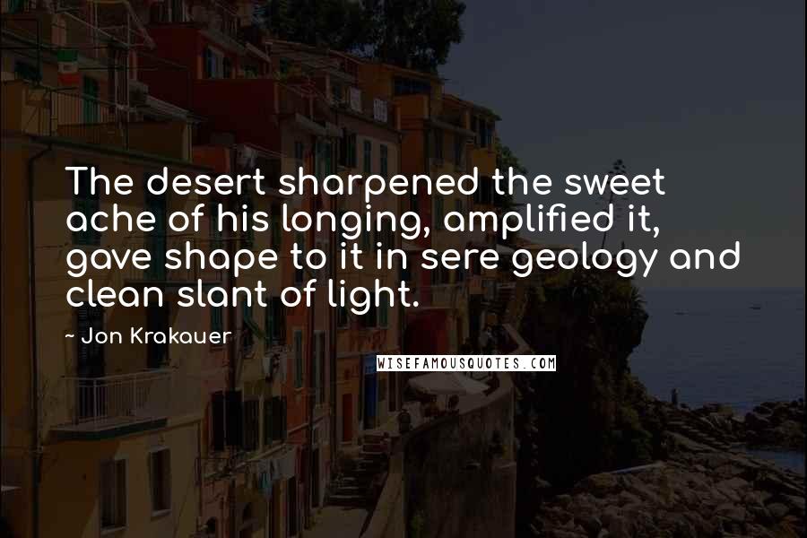 Jon Krakauer Quotes: The desert sharpened the sweet ache of his longing, amplified it, gave shape to it in sere geology and clean slant of light.