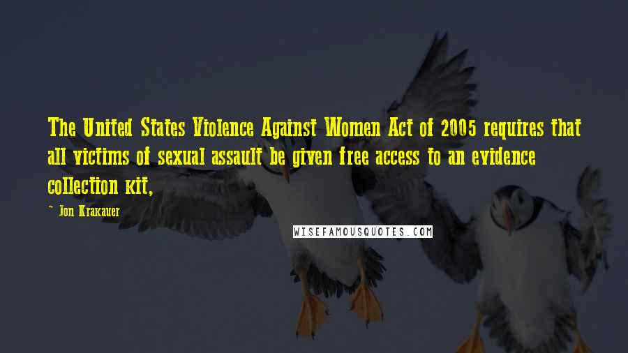 Jon Krakauer Quotes: The United States Violence Against Women Act of 2005 requires that all victims of sexual assault be given free access to an evidence collection kit,