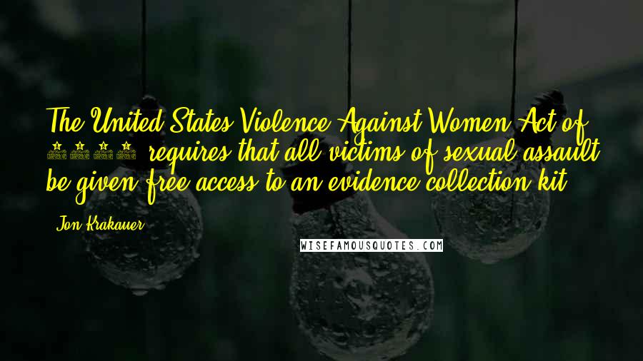 Jon Krakauer Quotes: The United States Violence Against Women Act of 2005 requires that all victims of sexual assault be given free access to an evidence collection kit,