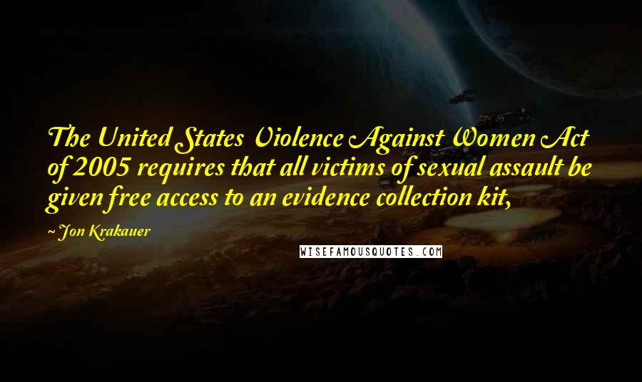 Jon Krakauer Quotes: The United States Violence Against Women Act of 2005 requires that all victims of sexual assault be given free access to an evidence collection kit,