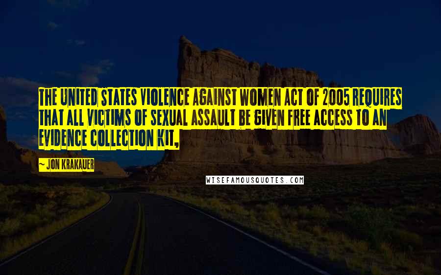 Jon Krakauer Quotes: The United States Violence Against Women Act of 2005 requires that all victims of sexual assault be given free access to an evidence collection kit,