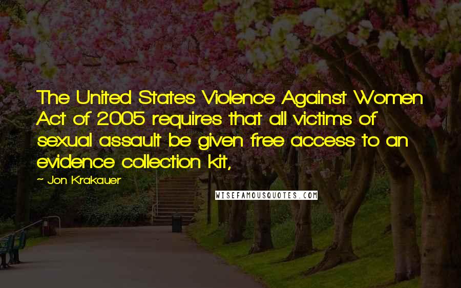 Jon Krakauer Quotes: The United States Violence Against Women Act of 2005 requires that all victims of sexual assault be given free access to an evidence collection kit,