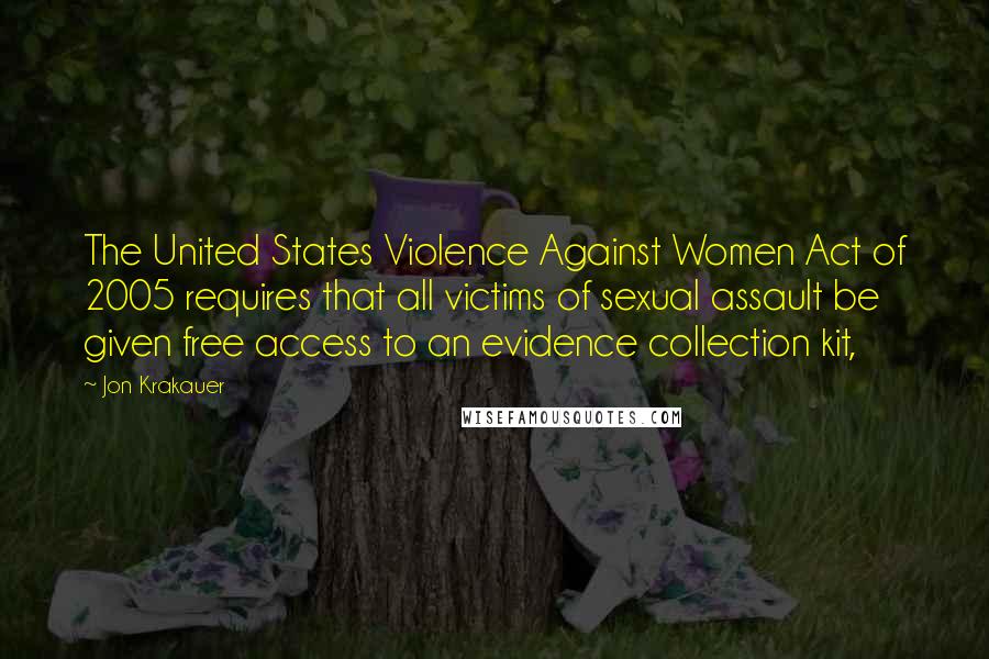 Jon Krakauer Quotes: The United States Violence Against Women Act of 2005 requires that all victims of sexual assault be given free access to an evidence collection kit,