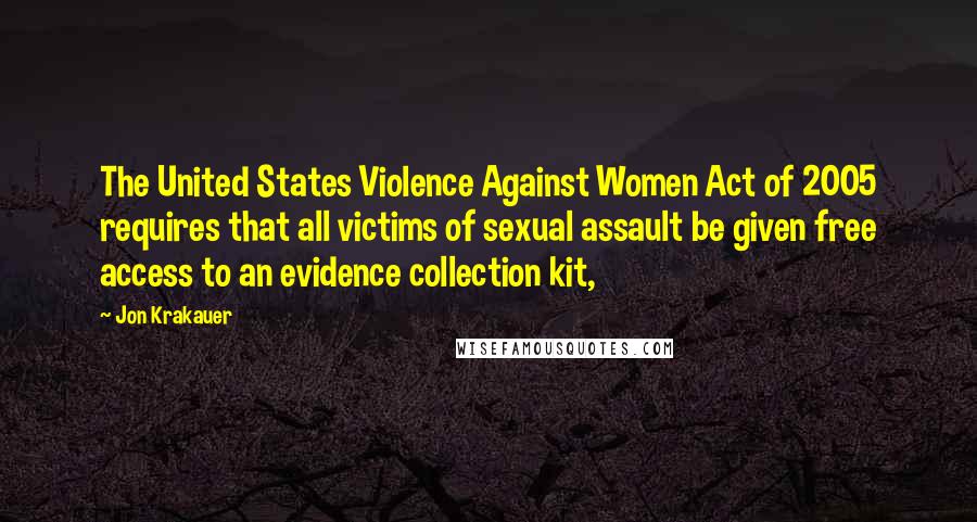 Jon Krakauer Quotes: The United States Violence Against Women Act of 2005 requires that all victims of sexual assault be given free access to an evidence collection kit,