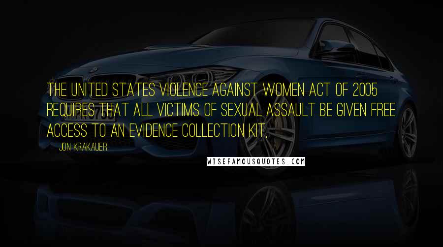 Jon Krakauer Quotes: The United States Violence Against Women Act of 2005 requires that all victims of sexual assault be given free access to an evidence collection kit,