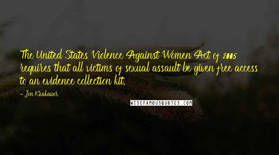 Jon Krakauer Quotes: The United States Violence Against Women Act of 2005 requires that all victims of sexual assault be given free access to an evidence collection kit,