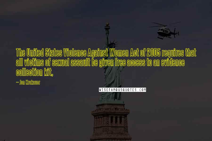 Jon Krakauer Quotes: The United States Violence Against Women Act of 2005 requires that all victims of sexual assault be given free access to an evidence collection kit,