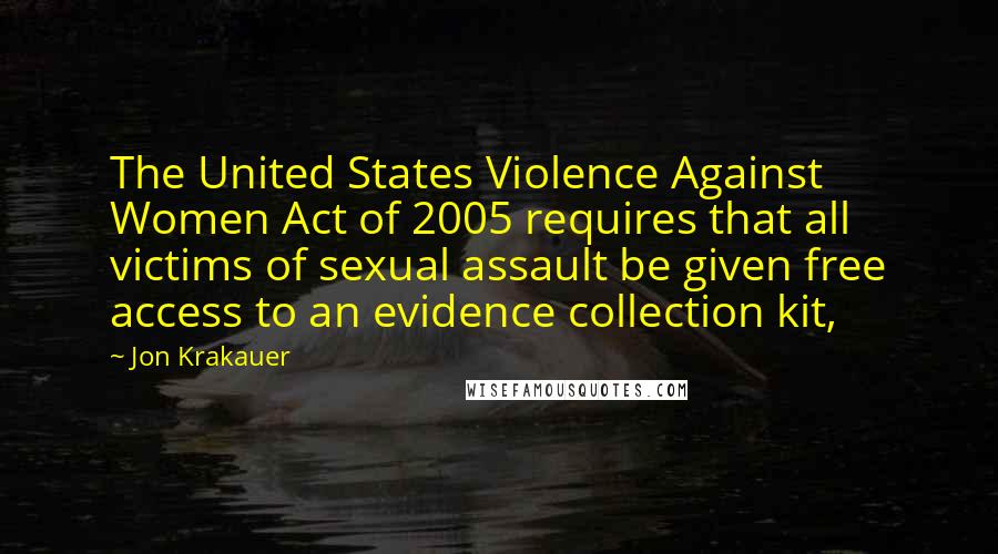 Jon Krakauer Quotes: The United States Violence Against Women Act of 2005 requires that all victims of sexual assault be given free access to an evidence collection kit,