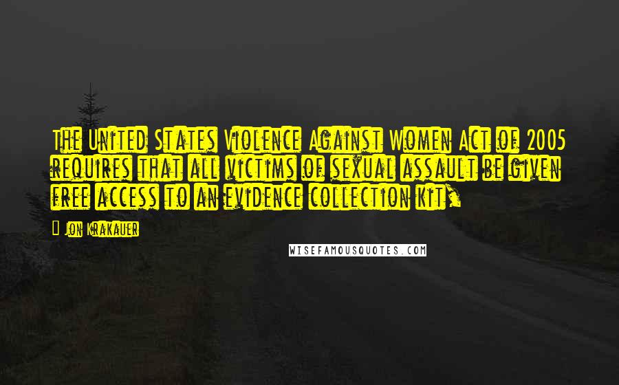 Jon Krakauer Quotes: The United States Violence Against Women Act of 2005 requires that all victims of sexual assault be given free access to an evidence collection kit,