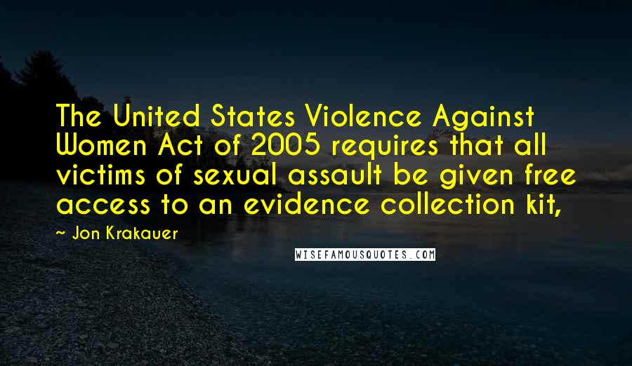 Jon Krakauer Quotes: The United States Violence Against Women Act of 2005 requires that all victims of sexual assault be given free access to an evidence collection kit,