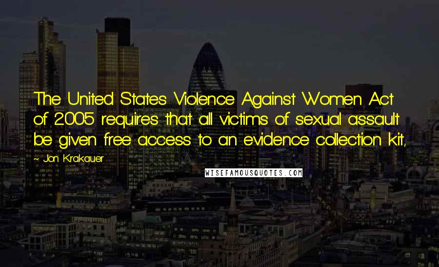 Jon Krakauer Quotes: The United States Violence Against Women Act of 2005 requires that all victims of sexual assault be given free access to an evidence collection kit,