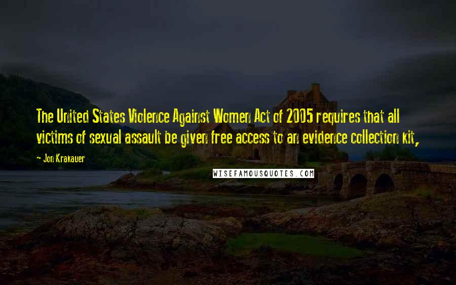 Jon Krakauer Quotes: The United States Violence Against Women Act of 2005 requires that all victims of sexual assault be given free access to an evidence collection kit,