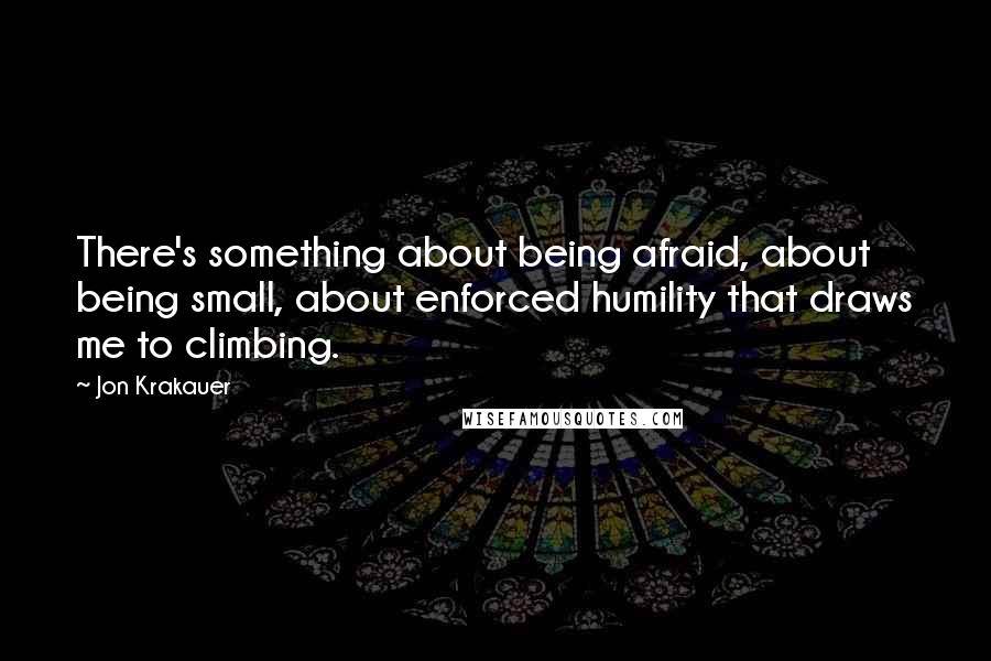 Jon Krakauer Quotes: There's something about being afraid, about being small, about enforced humility that draws me to climbing.