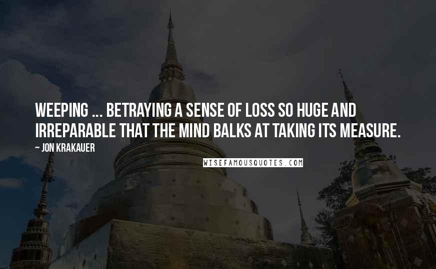 Jon Krakauer Quotes: Weeping ... betraying a sense of loss so huge and irreparable that the mind balks at taking its measure.