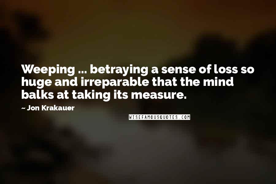 Jon Krakauer Quotes: Weeping ... betraying a sense of loss so huge and irreparable that the mind balks at taking its measure.