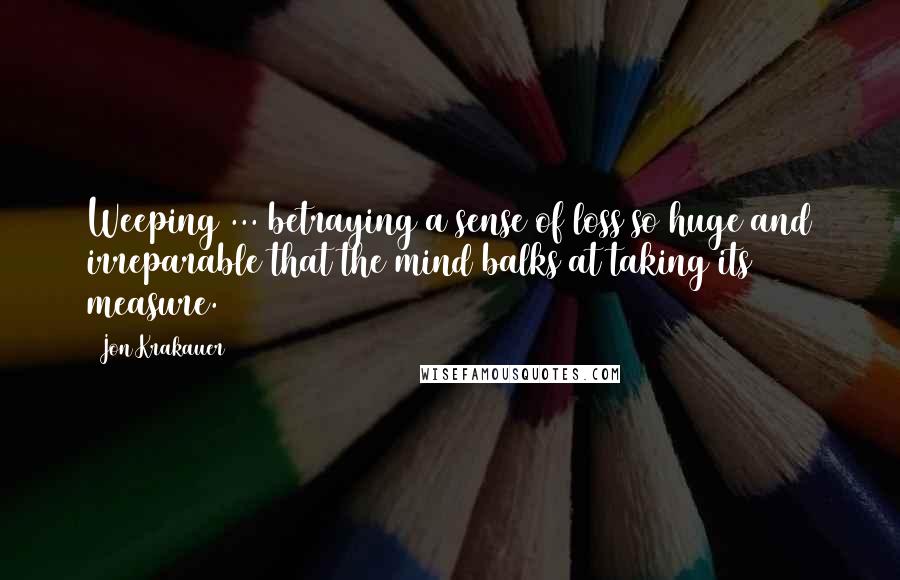 Jon Krakauer Quotes: Weeping ... betraying a sense of loss so huge and irreparable that the mind balks at taking its measure.