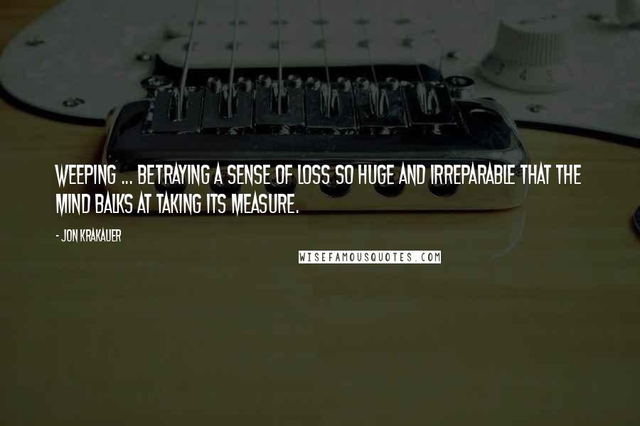 Jon Krakauer Quotes: Weeping ... betraying a sense of loss so huge and irreparable that the mind balks at taking its measure.
