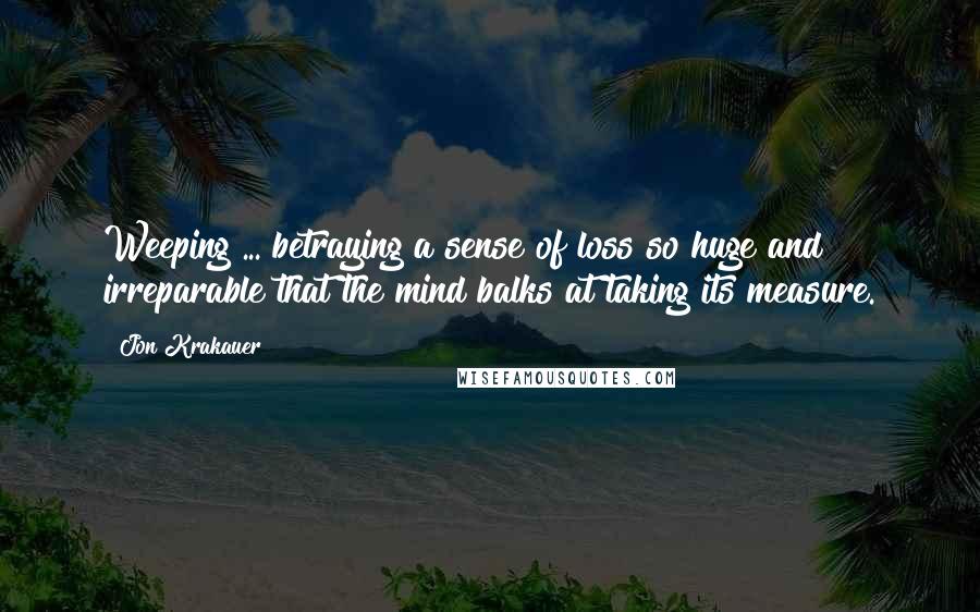 Jon Krakauer Quotes: Weeping ... betraying a sense of loss so huge and irreparable that the mind balks at taking its measure.