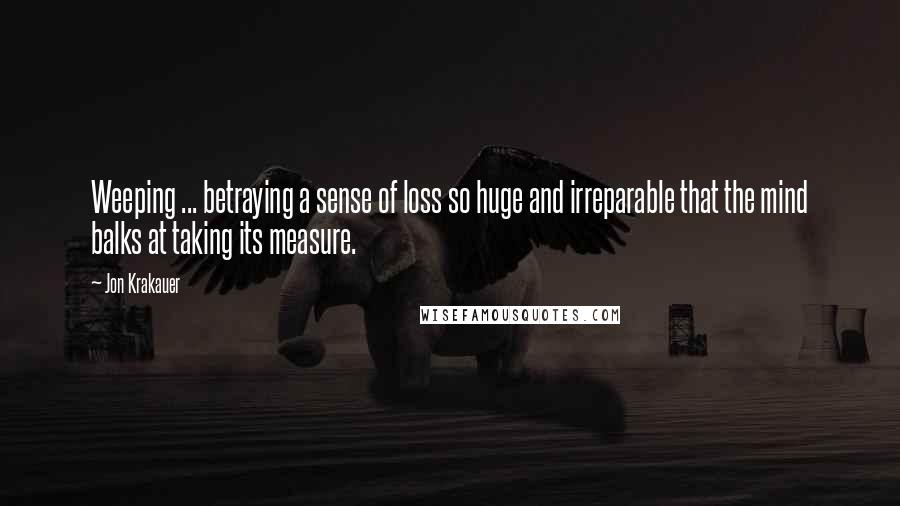Jon Krakauer Quotes: Weeping ... betraying a sense of loss so huge and irreparable that the mind balks at taking its measure.