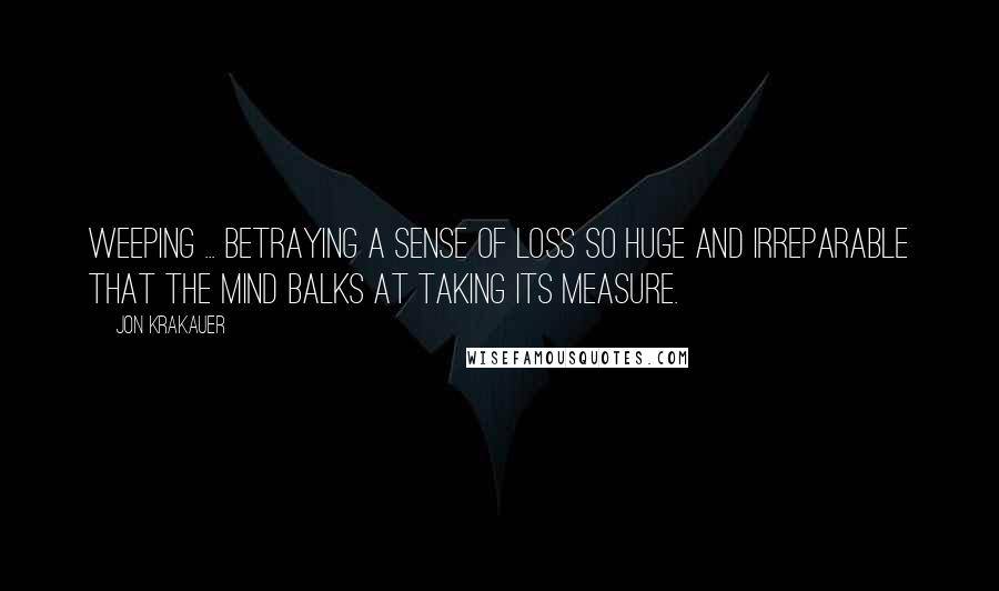 Jon Krakauer Quotes: Weeping ... betraying a sense of loss so huge and irreparable that the mind balks at taking its measure.