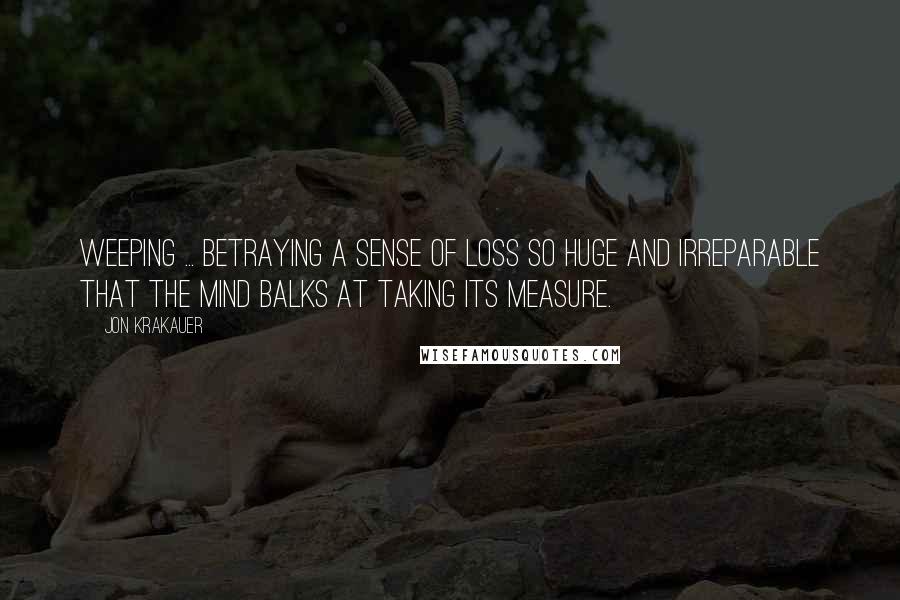 Jon Krakauer Quotes: Weeping ... betraying a sense of loss so huge and irreparable that the mind balks at taking its measure.