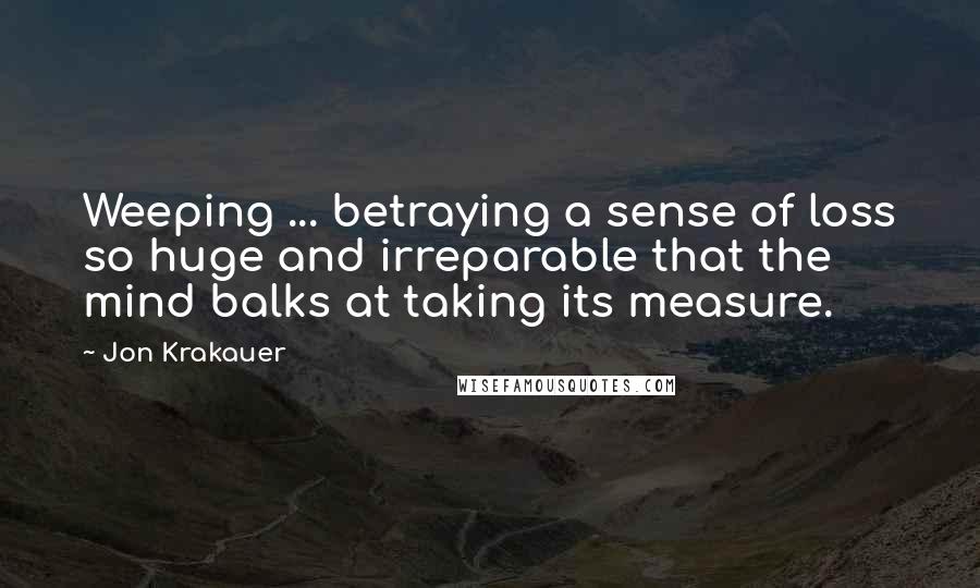 Jon Krakauer Quotes: Weeping ... betraying a sense of loss so huge and irreparable that the mind balks at taking its measure.