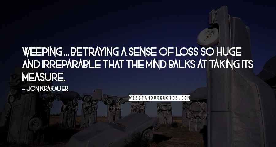 Jon Krakauer Quotes: Weeping ... betraying a sense of loss so huge and irreparable that the mind balks at taking its measure.