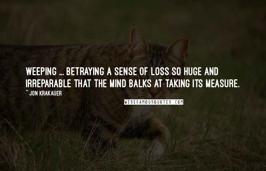Jon Krakauer Quotes: Weeping ... betraying a sense of loss so huge and irreparable that the mind balks at taking its measure.