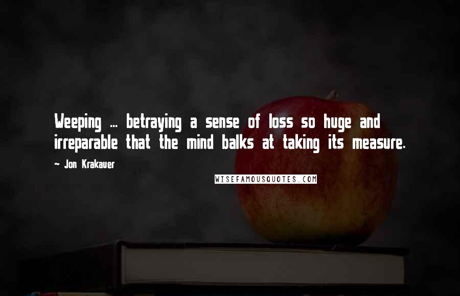 Jon Krakauer Quotes: Weeping ... betraying a sense of loss so huge and irreparable that the mind balks at taking its measure.