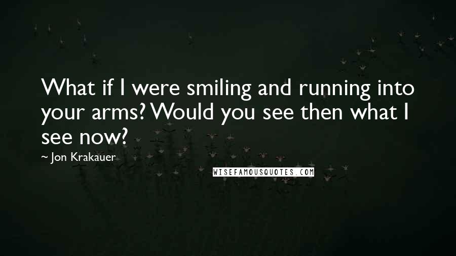 Jon Krakauer Quotes: What if I were smiling and running into your arms? Would you see then what I see now?