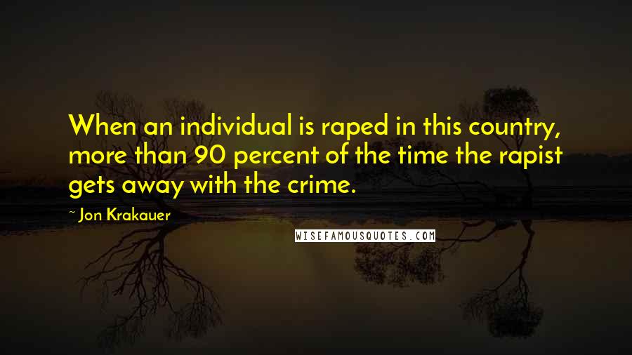 Jon Krakauer Quotes: When an individual is raped in this country, more than 90 percent of the time the rapist gets away with the crime.