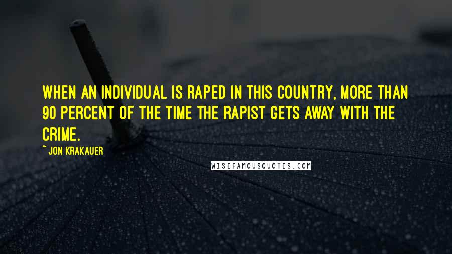 Jon Krakauer Quotes: When an individual is raped in this country, more than 90 percent of the time the rapist gets away with the crime.