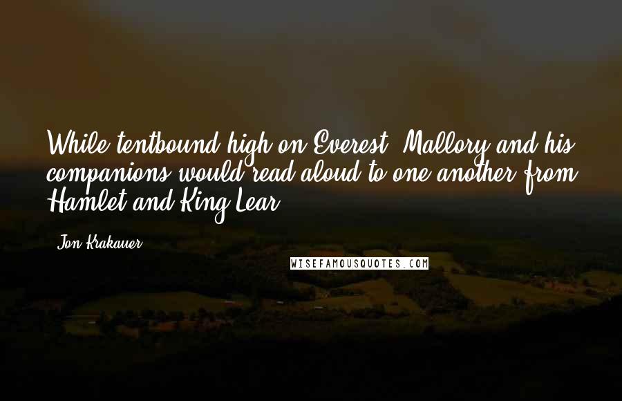 Jon Krakauer Quotes: While tentbound high on Everest, Mallory and his companions would read aloud to one another from Hamlet and King Lear