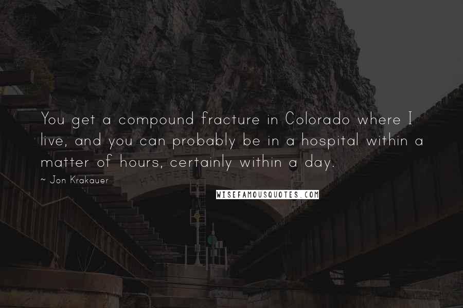 Jon Krakauer Quotes: You get a compound fracture in Colorado where I live, and you can probably be in a hospital within a matter of hours, certainly within a day.