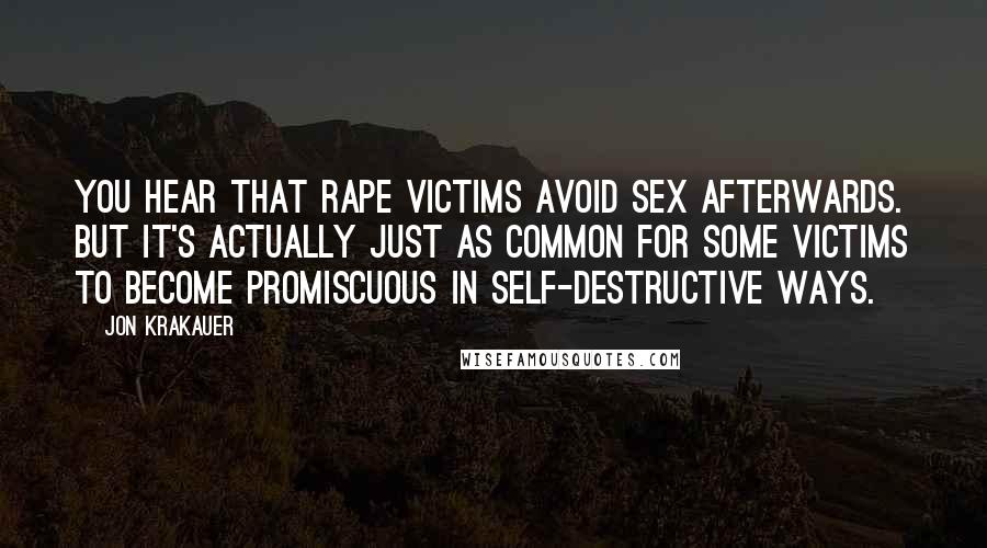 Jon Krakauer Quotes: You hear that rape victims avoid sex afterwards. But it's actually just as common for some victims to become promiscuous in self-destructive ways.