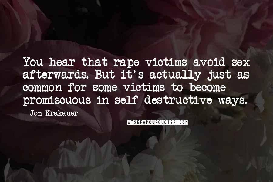 Jon Krakauer Quotes: You hear that rape victims avoid sex afterwards. But it's actually just as common for some victims to become promiscuous in self-destructive ways.