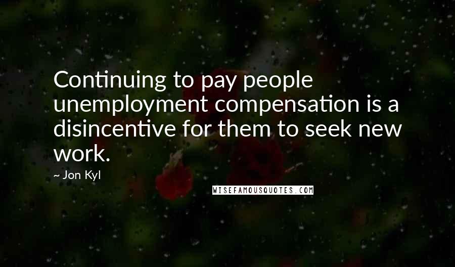 Jon Kyl Quotes: Continuing to pay people unemployment compensation is a disincentive for them to seek new work.