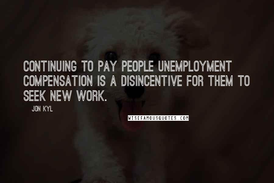 Jon Kyl Quotes: Continuing to pay people unemployment compensation is a disincentive for them to seek new work.