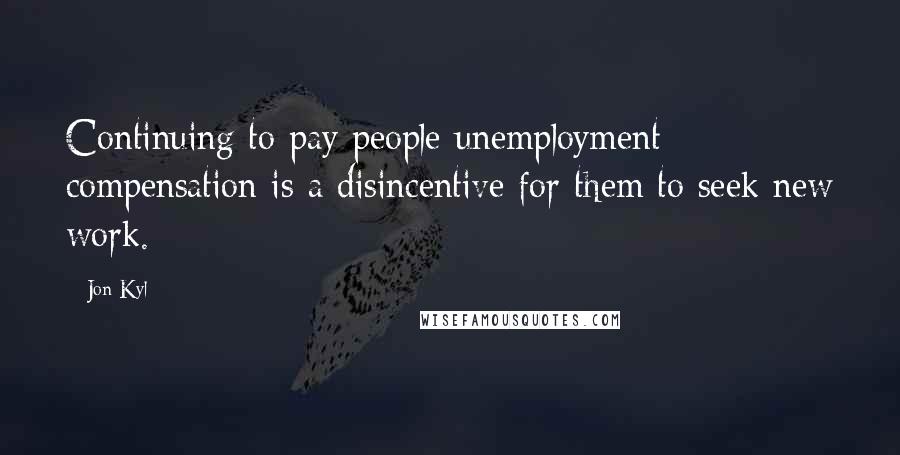 Jon Kyl Quotes: Continuing to pay people unemployment compensation is a disincentive for them to seek new work.