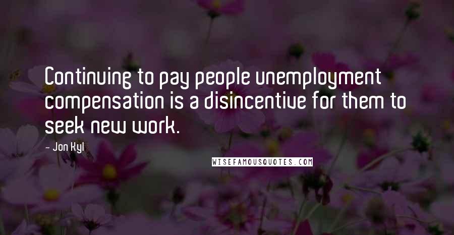 Jon Kyl Quotes: Continuing to pay people unemployment compensation is a disincentive for them to seek new work.