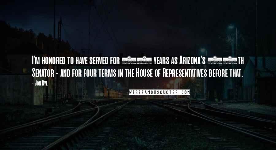 Jon Kyl Quotes: I'm honored to have served for 18 years as Arizona's 10th Senator - and for four terms in the House of Representatives before that.