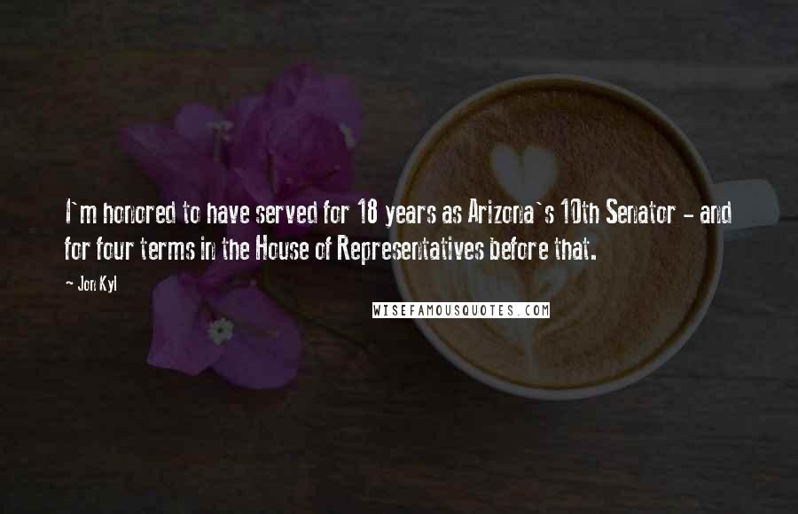 Jon Kyl Quotes: I'm honored to have served for 18 years as Arizona's 10th Senator - and for four terms in the House of Representatives before that.
