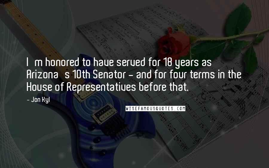 Jon Kyl Quotes: I'm honored to have served for 18 years as Arizona's 10th Senator - and for four terms in the House of Representatives before that.