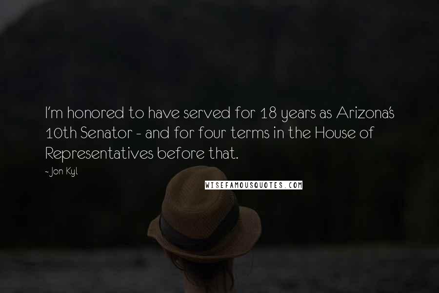 Jon Kyl Quotes: I'm honored to have served for 18 years as Arizona's 10th Senator - and for four terms in the House of Representatives before that.