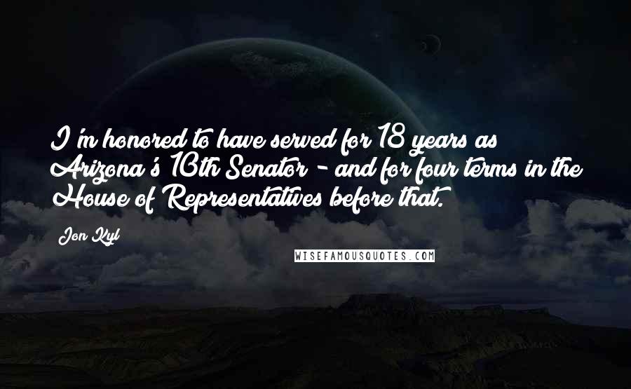 Jon Kyl Quotes: I'm honored to have served for 18 years as Arizona's 10th Senator - and for four terms in the House of Representatives before that.