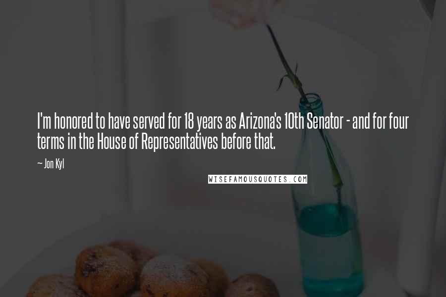 Jon Kyl Quotes: I'm honored to have served for 18 years as Arizona's 10th Senator - and for four terms in the House of Representatives before that.